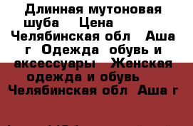 Длинная мутоновая шуба. › Цена ­ 5 000 - Челябинская обл., Аша г. Одежда, обувь и аксессуары » Женская одежда и обувь   . Челябинская обл.,Аша г.